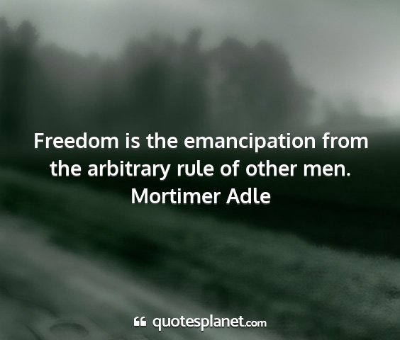 Mortimer adle - freedom is the emancipation from the arbitrary...