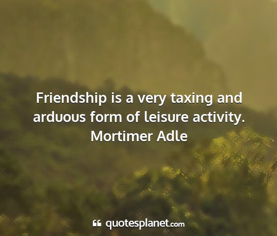 Mortimer adle - friendship is a very taxing and arduous form of...