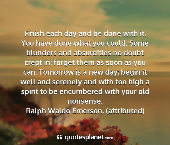 Ralph waldo emerson, (attributed) - finish each day and be done with it. you have...