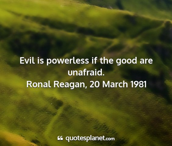 Ronal reagan, 20 march 1981 - evil is powerless if the good are unafraid....
