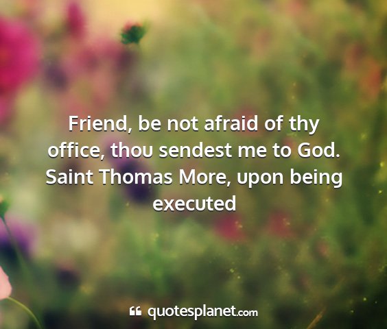 Saint thomas more, upon being executed - friend, be not afraid of thy office, thou sendest...