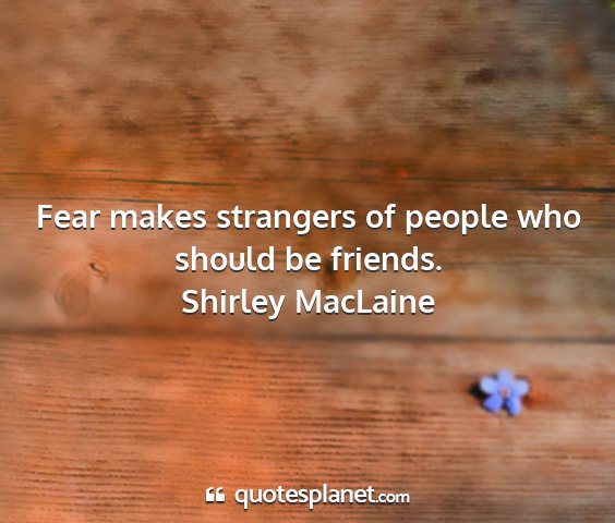 Shirley maclaine - fear makes strangers of people who should be...