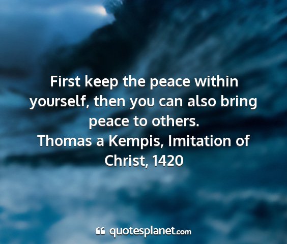 Thomas a kempis, imitation of christ, 1420 - first keep the peace within yourself, then you...