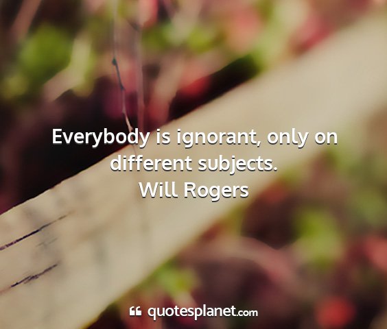 Will rogers - everybody is ignorant, only on different subjects....