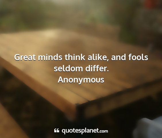 Anonymous - great minds think alike, and fools seldom differ....
