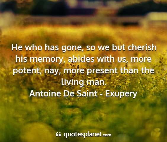Antoine de saint - exupery - he who has gone, so we but cherish his memory,...