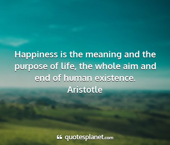 Aristotle - happiness is the meaning and the purpose of life,...