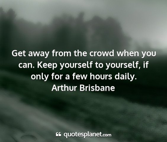 Arthur brisbane - get away from the crowd when you can. keep...