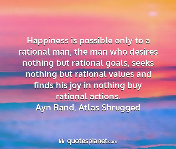 Ayn rand, atlas shrugged - happiness is possible only to a rational man, the...