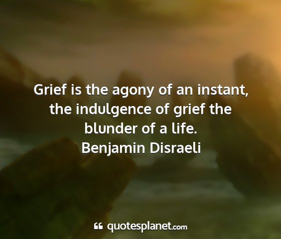 Benjamin disraeli - grief is the agony of an instant, the indulgence...