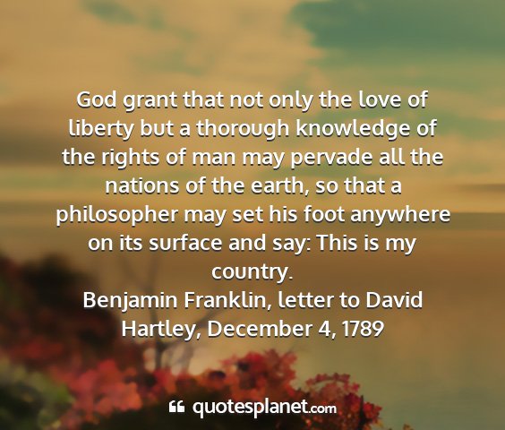 Benjamin franklin, letter to david hartley, december 4, 1789 - god grant that not only the love of liberty but a...