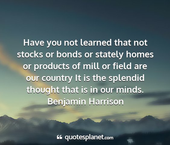 Benjamin harrison - have you not learned that not stocks or bonds or...