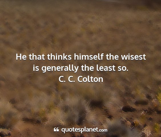 C. c. colton - he that thinks himself the wisest is generally...