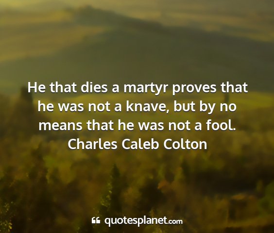 Charles caleb colton - he that dies a martyr proves that he was not a...