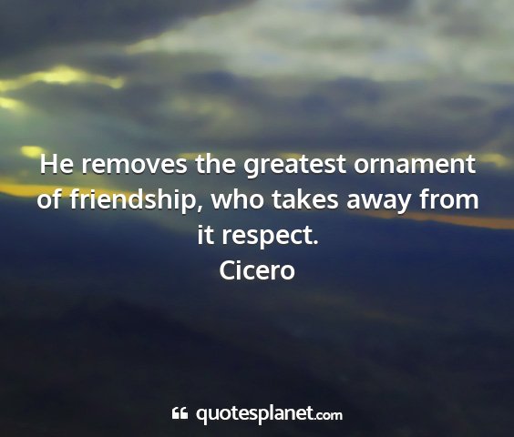 Cicero - he removes the greatest ornament of friendship,...