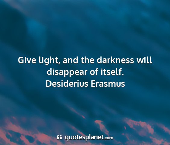 Desiderius erasmus - give light, and the darkness will disappear of...