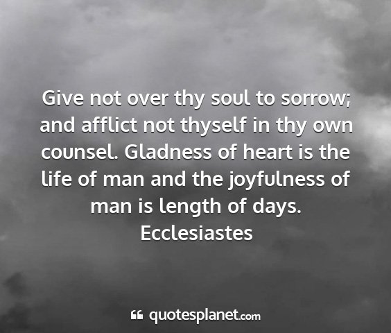 Ecclesiastes - give not over thy soul to sorrow; and afflict not...