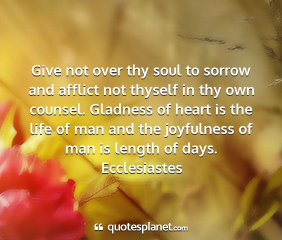 Ecclesiastes - give not over thy soul to sorrow and afflict not...