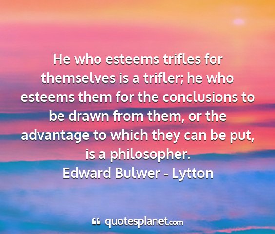 Edward bulwer - lytton - he who esteems trifles for themselves is a...