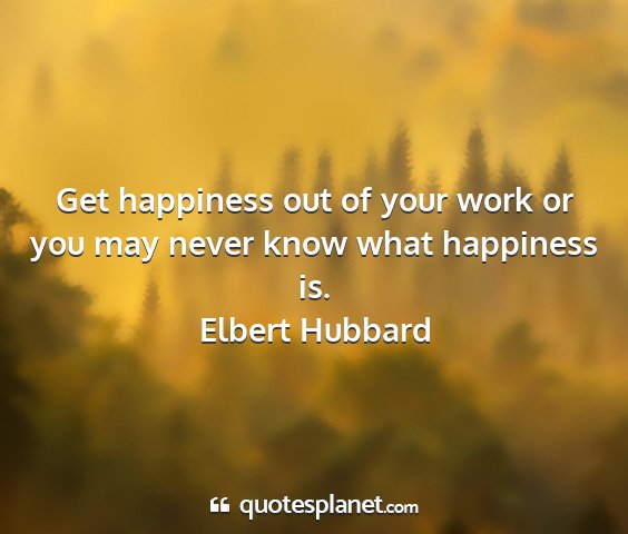 Elbert hubbard - get happiness out of your work or you may never...