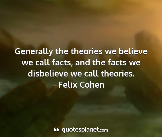 Felix cohen - generally the theories we believe we call facts,...