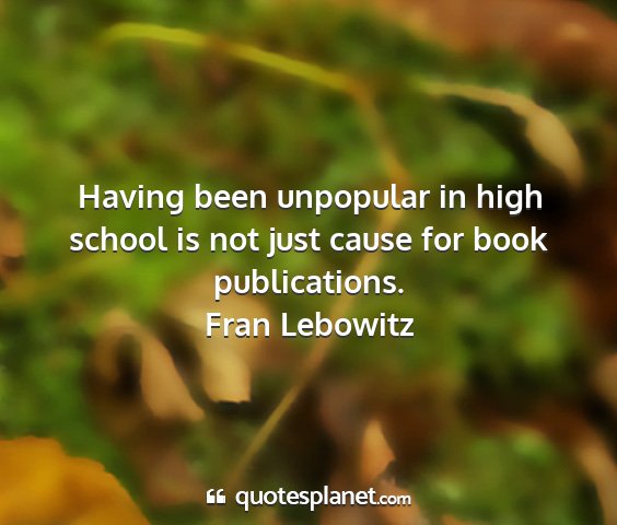 Fran lebowitz - having been unpopular in high school is not just...