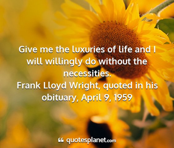Frank lloyd wright, quoted in his obituary, april 9, 1959 - give me the luxuries of life and i will willingly...