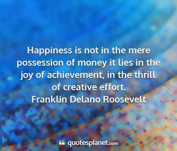 Franklin delano roosevelt - happiness is not in the mere possession of money...