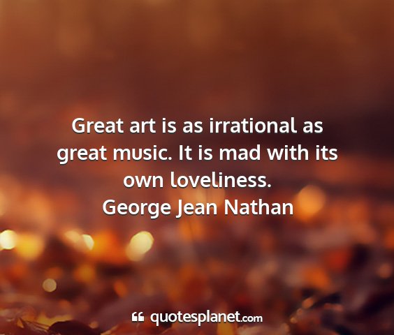 George jean nathan - great art is as irrational as great music. it is...