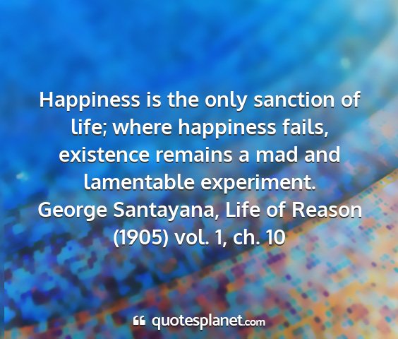 George santayana, life of reason (1905) vol. 1, ch. 10 - happiness is the only sanction of life; where...