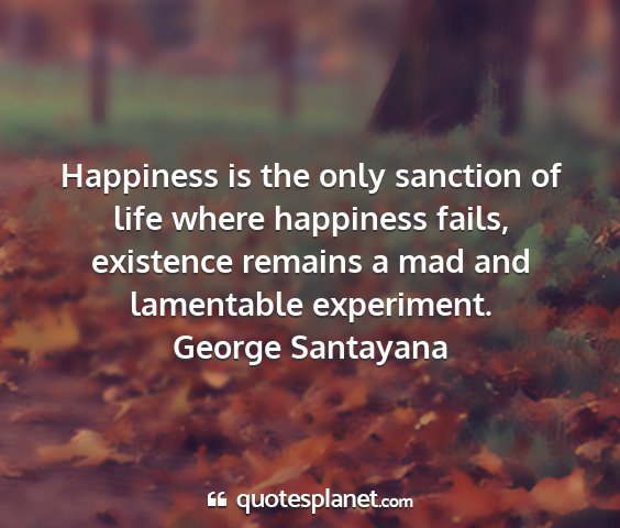 George santayana - happiness is the only sanction of life where...