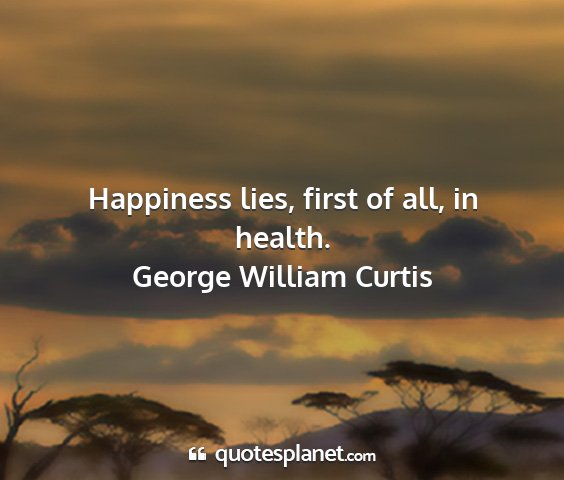 George william curtis - happiness lies, first of all, in health....