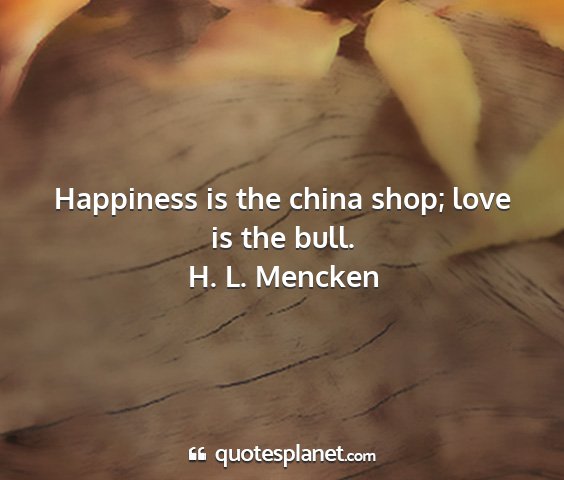 H. l. mencken - happiness is the china shop; love is the bull....