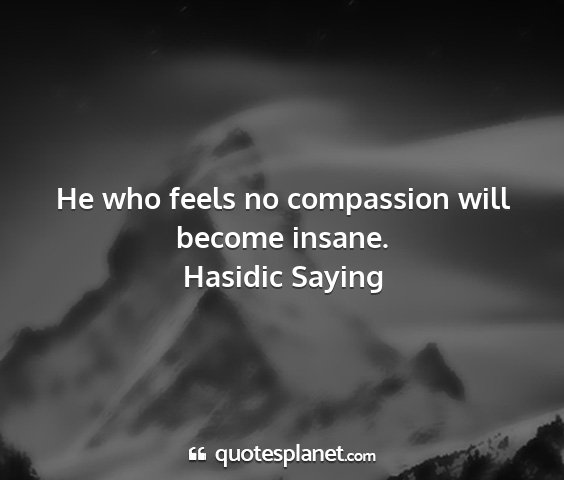 Hasidic saying - he who feels no compassion will become insane....