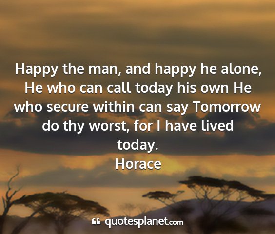 Horace - happy the man, and happy he alone, he who can...