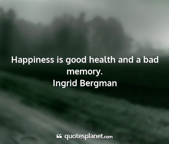 Ingrid bergman - happiness is good health and a bad memory....