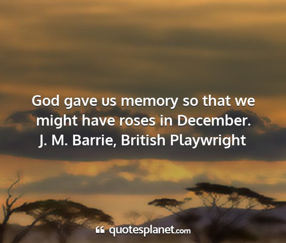 J. m. barrie, british playwright - god gave us memory so that we might have roses in...