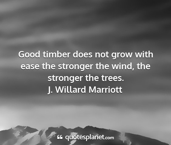 J. willard marriott - good timber does not grow with ease the stronger...