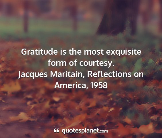 Jacques maritain, reflections on america, 1958 - gratitude is the most exquisite form of courtesy....