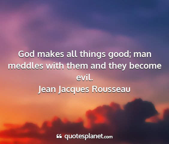 Jean jacques rousseau - god makes all things good; man meddles with them...