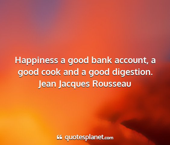 Jean jacques rousseau - happiness a good bank account, a good cook and a...