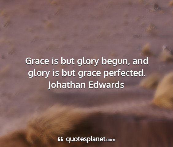 Johathan edwards - grace is but glory begun, and glory is but grace...