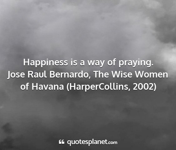 Jose raul bernardo, the wise women of havana (harpercollins, 2002) - happiness is a way of praying....