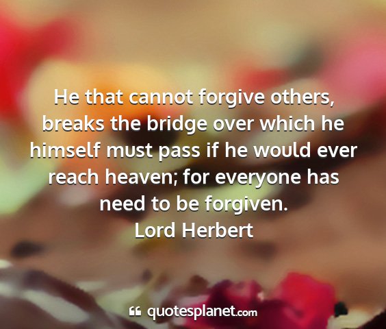 Lord herbert - he that cannot forgive others, breaks the bridge...
