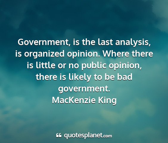 Mackenzie king - government, is the last analysis, is organized...