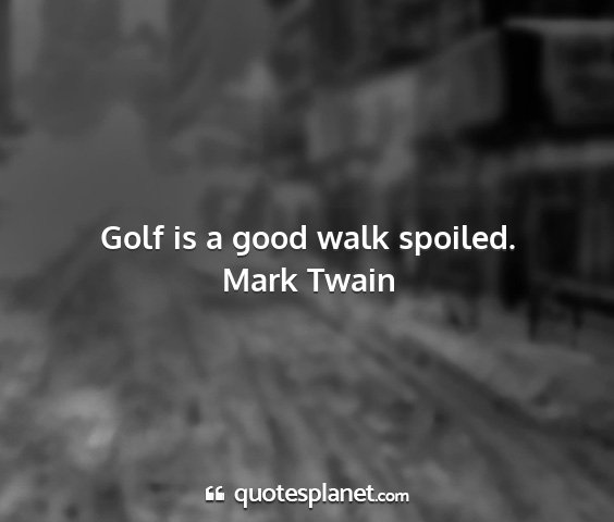 Mark twain - golf is a good walk spoiled....