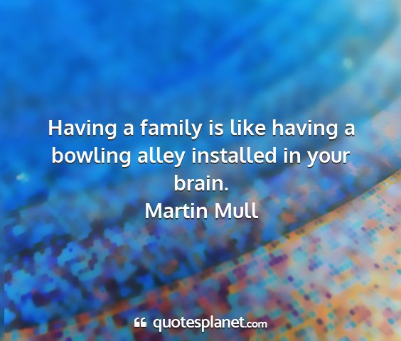Martin mull - having a family is like having a bowling alley...