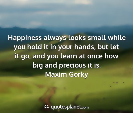 Maxim gorky - happiness always looks small while you hold it in...