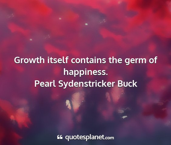 Pearl sydenstricker buck - growth itself contains the germ of happiness....