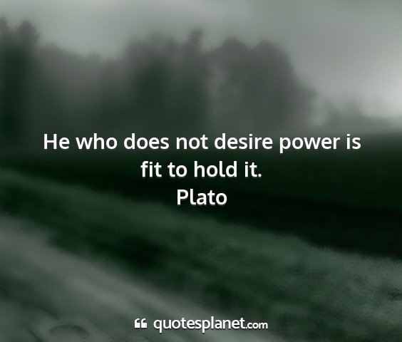 Plato - he who does not desire power is fit to hold it....